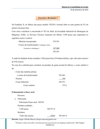 Matéria de Contabilidade de Gestão
25 de Setembro de 2013
Docente: Sergio Alfredo Macore (Sergio.macore@gmail.com
"Fizemos a busca do saber, um bem precioso no processo de mudança intelectual". [Por Sergio /
Helldriver]
Na Fundição X, no fabrico das peças modelo 102345 é normal obter-se uma quebra de 5% do
número de peças boas.
Com vista a satisfazer a encomenda nº 453 de Abril, da Sociedade Industrial de Montagens de
Máquinas, SARL, os Serviços Técnicos lançaram em fabrico 1.050 peças que originaram os
seguintes custos ( contos):
- Matérias incorporadas 235.581
- Custos de transformação ( moldagem, fusão,
Vasamento e rebarbagem) 147.860
383.441
À saida da fundição foram contadas 1.026 peças boas (24 tinham defeito, cujo valor para sucata é
de 470 contos).
No caso de a referida peça constituir um produto de gama normal de fabrico, o custo unitário é
de:
- Custo das matérias primas
e custos de transformação 383.441
- Sucatas 470
- Custo Industrial 382.971
Custo unitário 373,2
O lançamento a fazer, será:
Diversos
a Fabricação
Fabricação-Peças mod. 102345
Produtos acabados
1.026 peças 382.971,9
Resíduos
Valor das sucatas 470,0 383.441,9
Exercício e Resolução 3
 