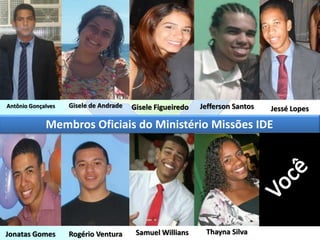 Membros Oficiais do Ministério Missões IDE
Antônio Gonçalves Gisele de Andrade Gisele Figueiredo Jefferson Santos Jessé Lopes
Jonatas Gomes Rogério Ventura Samuel Willians Thayna Silva
 