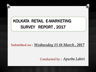 KOLKATA RETAIL E-MARKETING
SURVEY REPORT , 2017
Conducted by : Apurba Lahiri
Submitted on : Wednesday 15 th March , 2017
 