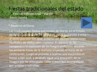 Fiestas tradicionales del estado
 * Festival Internacional " Voz del
 Alma Llanera"

* Fiesta en el Elorza
Las tradicionales fiestas patronales de Elorza, en el Estado
de Apure, se inician el 19 de marzo con la procesión y misa
al santo patrono San José, y cierra con las interpretaciones
musicales de destacados copleros. El repique de las
campanas y la explosión de los fuegos artificiales durante
las primeras horas de la mañana anuncian el inicio de la
celebración. Luego se procede a realizar una eucaristía en
honor a San José, y después sigue una procesión de su
imagen por las principales calles y avenidas acompañado
por propios y extraños.
 
