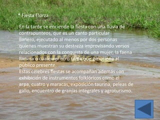 * Fiesta Elorza

En la tarde se enciende la fiesta con una lluvia de
contrapunteos, que es un canto particular
llanero, ejecutado al menos por dos personas
quienes muestran su destreza improvisando versos
relacionados con la conquista de una mujer, la faena
llanera o cualquier otro tema que emocione al
público presente.
Estas célebres fiestas se acompañan además con
exhibición de instrumentos folklóricos como el
arpa, cuatro y maracas, exposición taurina, peleas de
gallo, encuentro de granjas integrales y agroturismo.
 