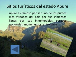 Sitios turísticos del estado Apure
 Apure es famoso por ser uno de los puntos
 mas visitados del país por sus inmensos
 llanos por sus innumerables parques
 nacionales, monumentos, entre otros.
 