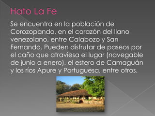 Se encuentra en la población de
Corozopando, en el corazón del llano
venezolano, entre Calabozo y San
Fernando. Pueden disfrutar de paseos por
el caño que atraviesa el lugar (navegable
de junio a enero), el estero de Camaguán
y los ríos Apure y Portuguesa, entre otros.