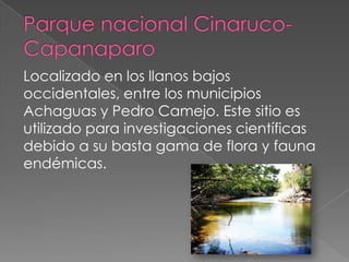 Localizado en los llanos bajos
occidentales, entre los municipios
Achaguas y Pedro Camejo. Este sitio es
utilizado para investigaciones científicas
debido a su basta gama de flora y fauna
endémicas.