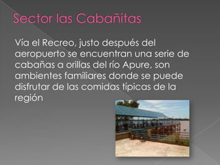Vía el Recreo, justo después del
aeropuerto se encuentran una serie de
cabañas a orillas del río Apure, son
ambientes familiares donde se puede
disfrutar de las comidas típicas de la
región