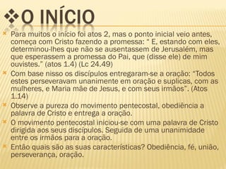    Para muitos o início foi atos 2, mas o ponto inicial veio antes,
    começa com Cristo fazendo a promessa: “ E, estando com eles,
    determinou-lhes que não se ausentassem de Jerusalém, mas
    que esperassem a promessa do Pai, que (disse ele) de mim
    ouvistes.” (atos 1.4) (Lc 24.49)
   Com base nisso os discípulos entregaram-se a oração: “Todos
    estes perseveravam unanimente em oração e suplicas, com as
    mulheres, e Maria mãe de Jesus, e com seus irmãos”. (Atos
    1.14)
   Observe a pureza do movimento pentecostal, obediência a
    palavra de Cristo e entrega a oração.
   O movimento pentecostal iniciou-se com uma palavra de Cristo
    dirigida aos seus discípulos. Seguida de uma unanimidade
    entre os irmãos para a oração.
   Então quais são as suas características? Obediência, fé, união,
    perseverança, oração.
 