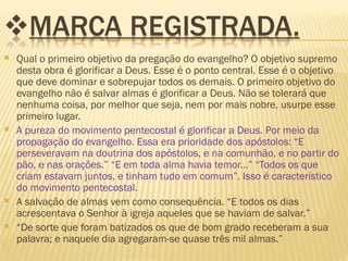    Qual o primeiro objetivo da pregação do evangelho? O objetivo supremo
    desta obra é glorificar a Deus. Esse é o ponto central. Esse é o objetivo
    que deve dominar e sobrepujar todos os demais. O primeiro objetivo do
    evangelho não é salvar almas é glorificar a Deus. Não se tolerará que
    nenhuma coisa, por melhor que seja, nem por mais nobre, usurpe esse
    primeiro lugar.
   A pureza do movimento pentecostal é glorificar a Deus. Por meio da
    propagação do evangelho. Essa era prioridade dos apóstolos: “E
    perseveravam na doutrina dos apóstolos, e na comunhão, e no partir do
    pão, e nas orações.” “E em toda alma havia temor...” “Todos os que
    criam estavam juntos, e tinham tudo em comum”. Isso é característico
    do movimento pentecostal.
   A salvação de almas vem como consequência. “E todos os dias
    acrescentava o Senhor à igreja aqueles que se haviam de salvar.”
   “De sorte que foram batizados os que de bom grado receberam a sua
    palavra; e naquele dia agregaram-se quase três mil almas.”
 