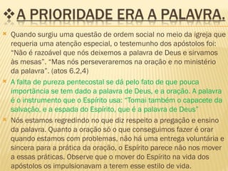    Quando surgiu uma questão de ordem social no meio da igreja que
    requeria uma atenção especial, o testemunho dos apóstolos foi:
    “Não é razoável que nós deixemos a palavra de Deus e sirvamos
    às mesas”. “Mas nós perseveraremos na oração e no ministério
    da palavra”. (atos 6.2,4)
   A falta de pureza pentecostal se dá pelo fato de que pouca
    importância se tem dado a palavra de Deus, e a oração. A palavra
    é o instrumento que o Espírito usa: “Tomai também o capacete da
    salvação, e a espada do Espírito, que é a palavra de Deus”
   Nós estamos regredindo no que diz respeito a pregação e ensino
    da palavra. Quanto a oração só o que conseguimos fazer é orar
    quando estamos com problemas, não há uma entrega voluntária e
    sincera para a prática da oração, o Espírito parece não nos mover
    a essas práticas. Observe que o mover do Espírito na vida dos
    apóstolos os impulsionavam a terem esse estilo de vida.
 