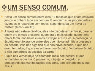    Havia um senso comum entre eles: “E todos os que criam estavam
    juntos, e tinham tudo em comum. E vendiam suas propriedades e
    fazendas, e repartiam com todos, segundo cada um havia de
    mister” (Atos 2.44,45).
   A igreja não estava dividida, eles não disputavam entre si, para ver
    quem era o mais prospero, quem era o mais usado, quem tinha
    maior fama, não havia ciúmes e invejas entre eles. A presença do
    Espírito era tão grande entre eles que não se admitia a presença
    do pecado, isso não significa que não havia pecado, e que não
    eram tentados, é que eles andavam no Espírito. “Andai em Espírito
    e não cumprireis os desejos da carne”.
   O que nós vemos hoje no chamado meio pentecostal é uma
    verdadeira vergonha. O programa, a igreja, o pregador, a
    propaganda da manifestações dos dons, tem brilhado mais que
    Jesus.
 