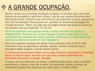    Ganhar almas era a principal ocupação da igreja. Eu já disse que o principal
    objetivo do evangelho é glorificar a Deus, mas de que maneira fazemos isso?
    Ganhando almas. O fato de que uma alma foi salva glorifica a Deus, porque fora
    dele não há salvação. Mas quando um pecador se arrepende há alegria no
    coração de Deus. “Assim vos digo que há alegria diante dos anjos de Deus por
    um pecador que se arrepende” (Lc 15.10)
   Não é considerado como ganhar almas o roubar membros de igrejas já
    estabelecidas. “Achamos que é suma baixeza construir nossa casa com os
    escombros das mansões de nossos vizinhos. Preferimos mil vezes extrair nós
    mesmos as pedras da pedreira” (C.H. Spurgeon).
   Essa era a grande ocupação da igreja e dos apóstolos. Atos 4.18-20. Não
    importava o que os aguardava, prisões, açoites, mortes, contando que o
    evangelho fosse pregado e almas fossem salvas.
   O movimento pentecostal implica numa ação contínua e renovadora do Espírito
    Santo na vida da igreja, fazendo com que esta cumpra cabalmente as
    demandas da grande comissão. (Revista)
   O tempo, as circunstâncias, os meios, e métodos são outros, mais o princípio
    permanece o mesmo, eles não mudam. Se queremos manter a pureza do
    movimento pentecostal devemos nos voltar para o modelo bíblico.
 