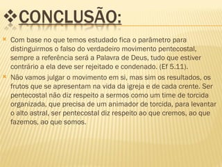   Com base no que temos estudado fica o parâmetro para
    distinguirmos o falso do verdadeiro movimento pentecostal,
    sempre a referência será a Palavra de Deus, tudo que estiver
    contrário a ela deve ser rejeitado e condenado. (Ef 5.11).
   Não vamos julgar o movimento em si, mas sim os resultados, os
    frutos que se apresentam na vida da igreja e de cada crente. Ser
    pentecostal não diz respeito a sermos como um time de torcida
    organizada, que precisa de um animador de torcida, para levantar
    o alto astral, ser pentecostal diz respeito ao que cremos, ao que
    fazemos, ao que somos.
 