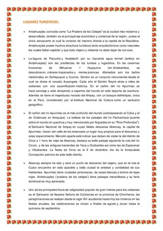 LUGARES TURISTICOS:
 Andahuaylas conocida como "La Pradera de los Celajes" es la ciudad más moderna y
desarrollada, también es el principal eje económico y comercial de la región, posee el
único aeropuerto el cual la conecta de manera directa a la capital de la República.
Andahuaylas posee muchos atractivos turísticos tanto arquitectónicos como naturales
los cuales faltan explotar y que todo viajero y visitante no debe dejar de conocer.
 La laguna de Pacucha y Hualalachi por su riquísima agua termal (ambos en
Andahuaylas) son las predilectas de los turistas y lugareños. En las cavernas
funerarias de Allhuanzo = Huaquirca (en Antabamba), se
descubrieron, cráneos trepanados y momia preincas. Afamados son los baños
medicinales en Qoñepuquio y Cconoc. Sóndor es un conjunto monumental desde el
cual se divisa el nevado Ausangate. Cada año el Sóndor Raymi atrae a miles de
visitantes con una escenificación histórica. En el cañón del río Apurímac se
hace canotaje y está atrayendo a expertos del mundo en este deporte de aventura.
Además se tiene el majestuoso nevado del Ampay, con un bosque deIntimpas, único
en el Perú, considerado por el Instituto Nacional de Cultura como un santuario
geográfico.
 El cañón del río Apurímac es el más profundo del mundo (sobrepasando al Colca y al
de Cotahuasi en Arequipa). La belleza de los paisajes del río Pachachaca (puente
sobre el mundo en quechua y muy mencionado por Arguedas en su "Ríos Profundos"),
el Santuario Nacional de Ampay en cuyas faldas descansa Abancay, la capital de
Apurímac; hacen del valle de los amancaes un lugar muy propicio para el descanso y
solaz esparcimiento. Mención aparte está indicar que deben de visitar la del distrito de
Circa a 1 hora de viaje de Abancay, destaca su bello paisaje siguiendo la ruta del río
Circon, y de las antiguas haciendas de Yaca y Ocobamba así como las de Esperanza
y Vilcabamba. La fiesta de Circa es el 8 de diciembre día de la Inmaculada
Concepción patrona de este bello distrito.
 Abancay siempre ha sido y será un punto de descanso del viajero, que en la ruta al
Cuzco encuentra en esta apacible y bella ciudad la amistad y cordialidad de sus
habitantes. Apurímac tiene ciudades pintorescas, de casas blancas y techos de tejas
rojas. Andahuaylas (‘pradera de los celajes’) tiene paisajes maravillosos y su feria
dominical es muy apreciada.
 Uno de los principales focos de religiosidad popular de gran interés para los visitantes
es el Santuario de Nuestra Señora de Cocharcas en la provincia de Chincheros, las
peregrinaciones se realizan desde el siglo XVI acudiendo hasta hoy los romeros en las
fiestas anuales; las celebraciones se inician a finales de agosto y duran hasta la
quincena de septiembre.
 