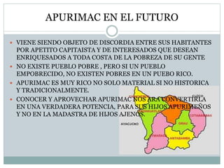APURIMAC EN EL FUTURO
 VIENE SIENDO OBJETO DE DISCORDIA ENTRE SUS HABITANTES
POR APETITO CAPITAISTA Y DE INTERESADOS QUE DESEAN
ENRIQUESADOS A TODA COSTA DE LA POBREZA DE SU GENTE
 NO EXISTE PUEBLO POBRE , PERO SI UN PUEBLO
EMPOBRECIDO, NO EXISTEN POBRES EN UN PUEBO RICO.
 APURIMAC ES MUY RICO NO SOLO MATERIAL SI NO HISTORICA
Y TRADICIONALMENTE.
 CONOCER Y APROVECHAR APURIMAC NOS ARA CONVERTIRLA
EN UNA VERDADERA POTENCIA, PARA SUS HIJOS APURIMEÑOS
Y NO EN LA MADASTRA DE HIJOS AJENOS.
 