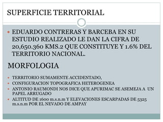 SUPERFICIE TERRITORIAL
 EDUARDO CONTRERAS Y BARCEBA EN SU
ESTUDIO REALIZADO LE DAN LA CIFRA DE
20,650.360 KMS.2 QUE CONSTITUYE Y 1.6% DEL
TERRITORIO NACIONAL.
MORFOLOGIA
 TERRITORIO SUMAMENTE ACCIDENTADO,
 CONFIGURACION TOPOGRAFICA HETEROGENEA
 ANTONIO RAUMONDI NOS DICE QUE APURIMAC SE ASEMEJA A UN
PAPEL ARRUGADO
 ALTITUD DE 1600 m.s.n.m Y ELEVACIONES ESCARPADAS DE 5325
m.s.n.m POR EL NEVADO DE AMPAY
 