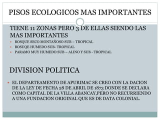 PISOS ECOLOGICOS MAS IMPORTANTES
 EL DEPARTEAMENTO DE APURIMAC SE CREO CON LA DACION
DE LA LEY DE FECHA 28 DE ABRIL DE 1873 DONDE SE DECLARA
COMO CAPITAL DE LA VILLA ABANCAY,PERO NO RECURRIENDO
A UNA FUNDACION ORIGINAL QUE ES DE DATA COLONIAL.
DIVISION POLITICA
TIENE 11 ZONAS PERO 3 DE ELLAS SIENDO LAS
MAS IMPORTANTES
 BOSQUE SECO MONTAÑOSO SUB – TROPICAL
 BOSUQE HUMEDO SUB- TROPICAL
 PARAMO MUY HUMEDO SUB – ALINO Y SUB - TROPICAL
 
