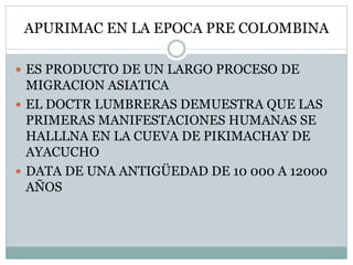 APURIMAC EN LA EPOCA PRE COLOMBINA
 ES PRODUCTO DE UN LARGO PROCESO DE
MIGRACION ASIATICA
 EL DOCTR LUMBRERAS DEMUESTRA QUE LAS
PRIMERAS MANIFESTACIONES HUMANAS SE
HALLLNA EN LA CUEVA DE PIKIMACHAY DE
AYACUCHO
 DATA DE UNA ANTIGÜEDAD DE 10 000 A 12000
AÑOS
 
