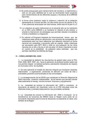 Región de Salud Apurímac Dirección de Epidemiología 
8. No existe presupuesto para mantenimiento del movilisrio, e implementos y 
esto es una gran debilidad por lo que se recomienda hacer proyectos 
para mantenimiento de los diferentes equipos y moviliarios de la DIRESA 
Apurimac. 
9. la forma cómo podemos medir la cobertura y atención de la población 
demandante es a través del SIS y en ella vemos que en los planes A, B y 
C las coberturas alcanzadas han sido buenas, sobre todo en el plan A y C 
10. La cobertura de parto Institucional en el presente año se ha mantenido 
en un 80% como DIRESA y se mantiene en relación al año anterior. y 
amerita la intervención de estrategias que permitan estudiar el problema 
a fondo y factibilizar su integración. 
11.En relación al Programa Ampliado de Inmunizaciones vemos que las 
coberturas están yendo en disminución y los acumulo de susceptibles van 
aumentando esto nos hace reflexionar que debemos intervenir en forma 
nacional con campañas y promoción esto es urgente. malas coberturas 
de vacunación para DPT, BCG y ASA en una población de los niños 
menores de un año y los de un año de edad. Un factor importante a tener 
en cuenta es la posibilidad de población sobre estimada; que nos 
permiten identificar los Distritos de riesgo. 
IV. ­CONCLUSIONES 
DEL ASIS: 
1.­La 
necesidad de elaborar los documentos de gestión tales como el POI, 
POA, ASIS, MOF, ROF, etc., hacia la aplicación de políticas locales reales que 
nos permita integrar la realidad sanitaria y planteando indicadores de impacto 
en el proceso como de resultado. 
3.­Se 
esta aplicando el modelo de atención integral que incorporan aspectos 
relacionados a organización, protocolos de atención por ciclos de vida y 
actividades preventivo promociónales en las comunidades. 
3.­La 
recategorización de los EESS que constituyen la Dirección Regional de 
Salud Apurimac, condición indispensable; de tal manera que permita orientar 
adecuadamente el manejo recurso humano, financiero y equipamiento. 
4.­La 
necesidad de conocer la información del ASIS e incorporar al 
documento de gestión tan importante como es el POI articulado entre las 
diferentes áreas y orientado básicamente a las prioridades sanitarias. 
5.­La 
necesidad de conocer la información del ASIS e incorporar en la 
transferencia de funciones del MINSA hacia la Región como parte de un 
documento importante para la toma de decisiones no solamente en salud, sino 
también de la Región 
Análisis de Situación de Salud Apurímac 2005 Pág. N° 203 
 