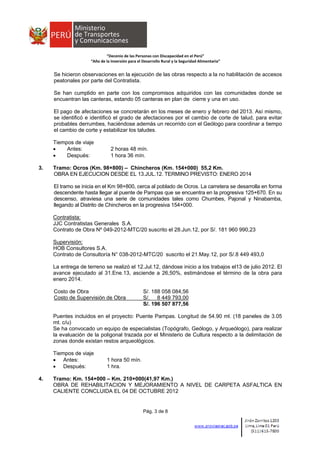  
 
 
 
“Decenio de las Personas con Discapacidad en el Perú” 
“Año de la Inversión para el Desarrollo Rural y la Seguridad Alimentaria” 
Pág. 3 de 8
Se hicieron observaciones en la ejecución de las obras respecto a la no habilitación de accesos
peatonales por parte del Contratista.
Se han cumplido en parte con los compromisos adquiridos con las comunidades donde se
encuentran las canteras, estando 05 canteras en plan de cierre y una en uso.
El pago de afectaciones se concretarán en los meses de enero y febrero del 2013. Así mismo,
se identificó e identificó el grado de afectaciones por el cambio de corte de talud, para evitar
probables derrumbes, haciéndose además un recorrido con el Geólogo para coordinar a tiempo
el cambio de corte y estabilizar los taludes.
Tiempos de viaje
 Antes: 2 horas 48 mín.
 Después: 1 hora 36 mín.
3. Tramo: Ocros (Km. 98+800) – Chincheros (Km. 154+000) 55,2 Km.
OBRA EN EJECUCION DESDE EL 13.JUL.12. TERMINO PREVISTO: ENERO 2014
El tramo se inicia en el Km 98+800, cerca al poblado de Ocros. La carretera se desarrolla en forma
descendente hasta llegar al puente de Pampas que se encuentra en la progresiva 125+670. En su
descenso, atraviesa una serie de comunidades tales como Chumbes, Pajonal y Ninabamba,
llegando al Distrito de Chincheros en la progresiva 154+000.
Contratista:
JJC Contratistas Generales S.A.
Contrato de Obra Nº 049-2012-MTC/20 suscrito el 28.Jun.12, por S/. 181 960 990,23
Supervisión:
HOB Consultores S.A.
Contrato de Consultoría N° 038-2012-MTC/20 suscrito el 21.May.12, por S/.8 449 493,0
La entrega de terreno se realizó el 12.Jul.12, dándose inicio a los trabajos el13 de julio 2012. El
avance ejecutado al 31.Ene.13, asciende a 26,50%, estimándose el término de la obra para
enero 2014.
Costo de Obra S/. 188 058 084,56
Costo de Supervisión de Obra S/. 8 449 793,00
S/. 196 507 877,56
Puentes incluidos en el proyecto: Puente Pampas. Longitud de 54.90 ml. (18 paneles de 3.05
mt. c/u)
Se ha convocado un equipo de especialistas (Topógrafo, Geólogo, y Arqueólogo), para realizar
la evaluación de la poligonal trazada por el Ministerio de Cultura respecto a la delimitación de
zonas donde existan restos arqueológicos.
Tiempos de viaje
 Antes: 1 hora 50 mín.
 Después: 1 hra.
4. Tramo: Km. 154+000 – Km. 210+000(41,97 Km.)
OBRA DE REHABILITACION Y MEJORAMIENTO A NIVEL DE CARPETA ASFALTICA EN
CALIENTE CONCLUIDA EL 04 DE OCTUBRE 2012
 