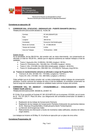  
 
 
 
“Decenio de las Personas con Discapacidad en el Perú” 
“Año de la Inversión para el Desarrollo Rural y la Seguridad Alimentaria” 
Pág. 7 de 8
Corredores en ejecución: 02
1. CORREDOR VIAL: AYACUCHO – ANDAHUAYLAS – PUENTE SAHUINTO (384 Km.)
TRABAJOS EN EJECUCION DESDE EL 16.DIC.08
Contrato Nº 240-2008-MTC/20
Ruta PE-3S
Longitud 384.50 Km.
Contratista Consorcio Vial Andahuaylas
Monto de Contrato S/. 47,588,048.48
Tiempo de Contrato 4 años
Inicio de Trabajos 16 Diciembre – 2008
Estado Actual:
En la actualidad, de los 384,50 Km. del corredor vial, se viene interviniendo con conservación en
afirmado un total de 185,00 Km., debido que en algunos subtramos se realizan trabajos a nivel de
asfaltado:
 Tramo I: Ayacucho (Km. 0+000-Km. 50+000), longitud = 50 Km.
 Tramo IV: Chincheros (Km. 154+000- Km. 210+000), longitud = 46 Km.
 Tramo V: (Km. 210+000- Km.256+500) Andahuaylas., longitud = 46.50 Km.
 Tramo VI: Andahuaylas (Km. 256+500- Km. 315+500) Dv. Kishuara, long=59 Km.
a) Tramos en mantenimiento rutinario en afirmado a cargo de Proyecto Perú
 Tramos II, III: (Km. 50+000- Km. 170+000), Longitud (L=120 Km.)
 Tramo VII: ( Km. 315+500 – Km. 380+500), Longitud ( L=65 Km.)
Cabe señalar que en el citado corredor vial, no ésta contemplado realizar trabajos de conservación
periódica. Cuando culminan los trabajos de obra a nivel de asfaltado, el contratista conservador se
hará el cargo de mantenimiento rutinario en asfaltado hasta culminar el plazo del contrato.
2. CORREDOR VIAL: DV. ABANCAY - CHUQUIBAMBILLA - CHALHUAHUACHO - SANTO
TOMAS YAURI (436 Km.)
TRABAJOS EN EJECUCION DESDE EL 20.MAY.10.
El 15.Abr.10 se suscribió el Contrato N° 081-2010-MTC/20 con la empresa: ICCGSA, por el monto
de S/. 176 737 224,77. Plazo 05 años. Las obligaciones del contratista-conservador se detallan a
continuación:
 Realización de los trabajo de Conservación Rutinaria
 Realización de los trabajos de Conservación Periódica (Colocación de pavimentos básicos
de Dv. Abancay-Chuquibambilla y Chalhuahuacho-Santo Tomás-Espinar)
 La Atención de Emergencias Viales
 Relevamientos de información a través de inventarios viales calificados, estudios de tráfico,
origen-destino.
Los trabajos se iniciaron el 20.May.10. A la fecha en ejecución por un plazo de cinco años.
Corredores Programados: 02
 