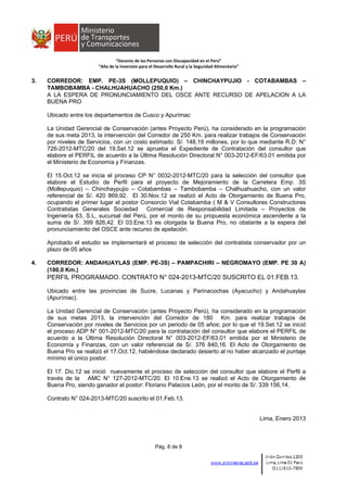  
 
 
 
“Decenio de las Personas con Discapacidad en el Perú” 
“Año de la Inversión para el Desarrollo Rural y la Seguridad Alimentaria” 
Pág. 8 de 8
3. CORREDOR: EMP. PE-3S (MOLLEPUQUIO) – CHINCHAYPUJIO - COTABAMBAS –
TAMBOBAMBA - CHALHUAHUACHO (250,0 Km.)
A LA ESPERA DE PRONUNCIAMIENTO DEL OSCE ANTE RECURSO DE APELACION A LA
BUENA PRO
Ubicado entre los departamentos de Cusco y Apurímac
La Unidad Gerencial de Conservación (antes Proyecto Perú), ha considerado en la programación
de sus meta 2013, la intervención del Corredor de 250 Km. para realizar trabajos de Conservación
por niveles de Servicios, con un costo estimado: S/. 148,19 millones, por lo que mediante R.D: N°
726-2012-MTC/20 del 19.Set.12 se aprueba el Expediente de Contratación del consultor que
elabore el PERFIL de acuerdo a la Última Resolución Directoral N° 003-2012-EF/63.01 emitida por
el Ministerio de Economía y Finanzas.
El 15.Oct.12 se inicia el proceso CP N° 0032-2012-MTC/20 para la selección del consultor que
elabore el Estudio de Perfil para el proyecto de Mejoramiento de la Carretera Emp. 3S
(Mollepuquio) – Chinchaypujio – Cotabambas – Tambobamba – Chalhuahuacho, con un valor
referencial de S/. 420 869,92. El 30.Nov.12 se realizó el Acto de Otorgamiento de Buena Pro,
ocupando el primer lugar el postor Consorcio Vial Cotabamba ( M & V Consultores Constructores
Contratistas Generales Sociedad Comercial de Responsabilidad Limitada – Proyectos de
Ingeniería 63, S.L, sucursal del Perú, por el monto de su propuesta económica ascendente a la
suma de S/. 399 826,42. El 03.Ene.13 es otorgada la Buena Pro, no obstante a la espera del
pronunciamiento del OSCE ante recurso de apelación.
Aprobado el estudio se implementará el proceso de selección del contratista conservador por un
plazo de 05 años
4. CORREDOR: ANDAHUAYLAS (EMP. PE-3S) – PAMPACHIRI – NEGROMAYO (EMP. PE 30 A)
(180,0 Km.)
PERFIL PROGRAMADO. CONTRATO N° 024-2013-MTC/20 SUSCRITO EL 01.FEB.13.
Ubicado entre las provincias de Sucre, Lucanas y Parinacochas (Ayacucho) y Andahuaylas
(Apurímac).
La Unidad Gerencial de Conservación (antes Proyecto Perú), ha considerado en la programación
de sus metas 2013, la intervención del Corredor de 180 Km. para realizar trabajos de
Conservación por niveles de Servicios por un periodo de 05 años; por lo que el 19.Set.12 se inició
el proceso ADP N° 001-2012-MTC/20 para la contratación del consultor que elabore el PERFIL de
acuerdo a la Última Resolución Directoral N° 003-2012-EF/63.01 emitida por el Ministerio de
Economía y Finanzas, con un valor referencial de S/. 376 840,16. El Acto de Otorgamiento de
Buena Pro se realizó el 17.Oct.12, habiéndose declarado desierto al no haber alcanzado el puntaje
mínimo el único postor.
El 17. Dic.12 se inició nuevamente el proceso de selección del consultor que elabore el Perfil a
través de la AMC N° 127-2012-MTC/20. El 10.Ene.13 se realizó el Acto de Otorgamiento de
Buena Pro, siendo ganador el postor: Floriano Palacios León, por el monto de S/. 339 156,14.
Contrato N° 024-2013-MTC/20 suscrito el 01.Feb.13.
Lima, Enero 2013
 