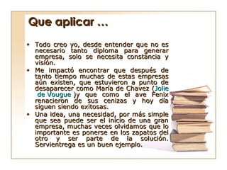 Que aplicar …
• Todo creo yo, desde entender que no es
  necesario tanto diploma para generar
  empresa, solo se necesita constancia y
  visión.
• Me impactó encontrar que después de
  tanto tiempo muchas de estas empresas
  aún existen, que estuvieron a punto de
  desaparecer como María de Chavez (Jolie
   de Vougue )y que como el ave Fenix
  renacieron de sus cenizas y hoy día
  siguen siendo exitosas.
• Una idea, una necesidad, por más simple
  que sea puede ser el inicio de una gran
  empresa, muchas veces olvidamos que lo
  importante es ponerse en los zapatos del
  otro y ser parte de la solución.
  Servientrega es un buen ejemplo.
 
