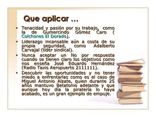 Que aplicar …
• Tenacidad y pasión por su trabajo, como
  la de Gumercindo Gómez Caro (
  Colchones El Dorado).
• Liderazgo incansable aún a costa de su
  propia    seguridad,       como  Adalberto
  Carvajal (líder sindical).
• Nunca aceptar un No por respuesta
  cuando se tienen claro los objetivos como
  nos enseña José Eduardo Hernández
  (Radio Taxis Aeropuerto 2111111).
• Descubrir las oportunidades y no tener
  miedo a enfrentarlas como es el caso de
  Miguel Antonio Alzate, quien durante 25
  años mantuvo Betatonio adelante y que
  aunque hoy día la piratería lo haya
  acabado, es un gran ejemplo de empuje.
 