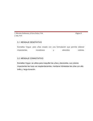 1. Morales Hollmann, A Puro Pulso, P 46 TIPO DE MENSAJE
                                      5.                                   Página 9
2. Ibit, P 47


   5.1. MENSAJE DENOTATIVO

   Esmaltes Vogue: para uñas creado con una formulación que permite obtener
   impactantes,               novedosos        y          atrevidos           colores.



   5.2. MENSAJE CONNOTATIVO

   Esmaltes Vogue: se utiliza para maquillar las uñas y decorarlas, sus colores
   impactantes las hace ver resplandecientes, mantiene hidratadas las uñas con alto
   brillo y larga duración.
 