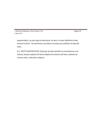 1. Morales Hollmann, A Puro Pulso, P 46                                     Página 10
2. Ibit, P 47                          6. TIPO DE TEXTO

   6.1. TEXTO ARGUMENTATIVO: La historia esta compuesta por un texto
   argumentativo, ya que sigue la estructura, es decir, el autor defiende la idea,
   resume lo dicho, las opiniones y los datos concretos que justifican la idea del
   autor.

   6.2. TEXTO EXPOSITIVOS: Este tipo de texto también lo encontramos en la
   historia, porque explican de forma objetiva los hechos del tema, además de
   manera clara, ordenada y objetiva.
 