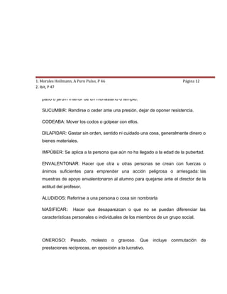 1. Morales Hollmann, A Puro Pulso, P 46   8. GLOSARIO                         Página 12
2. Ibit, P 47
   CLAUSTRO: Galería abierta y soportada por columnas o pilares alrededor de un
   patio o jardín interior de un monasterio o templo.

   SUCUMBIR: Rendirse o ceder ante una presión, dejar de oponer resistencia.

   CODEABA: Mover los codos o golpear con ellos.

   DILAPIDAR: Gastar sin orden, sentido ni cuidado una cosa, generalmente dinero o
   bienes materiales.

   IMPÚBER: Se aplica a la persona que aún no ha llegado a la edad de la pubertad.

   ENVALENTONAR: Hacer que otra u otras personas se crean con fuerzas o
   ánimos suficientes para emprender una acción peligrosa o arriesgada: las
   muestras de apoyo envalentonaron al alumno para quejarse ante el director de la
   actitud del profesor.

   ALUDIDOS: Referirse a una persona o cosa sin nombrarla

   MASIFICAR:       Hacer que desaparezcan o que no se puedan diferenciar las
   características personales o individuales de los miembros de un grupo social.




   ONEROSO:        Pesado,     molesto    o   gravoso.   Que   incluye   conmutación      de
   prestaciones recíprocas, en oposición a lo lucrativo.
 