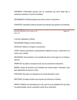 PARANOIA: Enfermedad psíquica que se caracteriza por tener ideas fijas y
 obsesivas, basadas en hechos infundados


 DECAIMIENTO: Pérdida progresiva de fuerza, ánimo o importancia


 PONTÍFICE: Sacerdote cristiano de grado más elevado que gobierna una diócesis


 ALICIENTE: Estímulo que mueve a actuar o realizar una acción
1. Morales Hollmann, A Puro Pulso, P 46                                   Página 13
2. Ibit, P 47

 RIMBOMBANTE: Que resulta llamativo u ostentoso. Se aplica a la forma de hablar
 o escribir exagerada y artificial

 PECUNIARIA: Relativo al dinero efectivo.

 ACICALAR: Adornar o arreglar a una persona

 ATRIO: Espacio descubierto y generalmente rodeado de arcos o columnas en el
 interior de un edificio

 DEVENGAN: Tener derecho a una cantidad de dinero como pago por un trabajo o
 servicio.

 PRIMITIVO: Se aplica a la persona ruda, que se comporta sin educación.

 BANDO: Grupo de personas que comparten las mismas ideas o intereses y que
 para defenderlos se oponen a otras

 PÓSTUMO: Que sale a luz después de la muerte del padre o autor.


 MATUTINO: Se aplica al diario que se pone a la venta por la mañana.


 INNATO: Relativo a la naturaleza de un ser y que no es el resultado de lo que este
 ha experimentado, hecho o percibido a partir de su nacimiento.
 