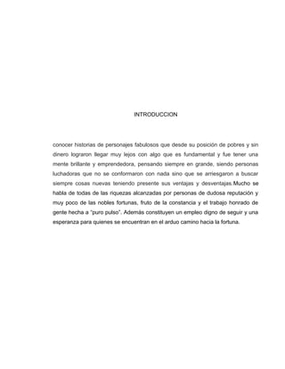 INTRODUCCION




conocer historias de personajes fabulosos que desde su posición de pobres y sin
dinero lograron llegar muy lejos con algo que es fundamental y fue tener una
mente brillante y emprendedora, pensando siempre en grande, siendo personas
luchadoras que no se conformaron con nada sino que se arriesgaron a buscar
siempre cosas nuevas teniendo presente sus ventajas y desventajas.Mucho se
habla de todas de las riquezas alcanzadas por personas de dudosa reputación y
muy poco de las nobles fortunas, fruto de la constancia y el trabajo honrado de
gente hecha a “puro pulso”. Además constituyen un empleo digno de seguir y una
esperanza para quienes se encuentran en el arduo camino hacia la fortuna.
 