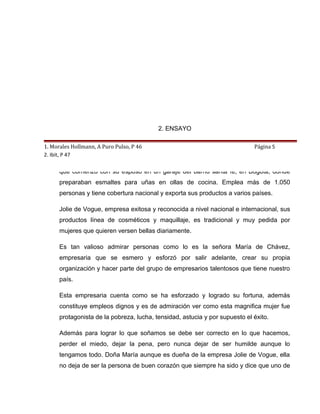 2. ENSAYO

1. Morales Hollmann, A Puro Pulso, P 46   JOLIE DE VOGUE                     Página 5
2. Ibit, P 47
      MARIA DE CHAVEZ, creadora y propietaria de la firma Jolie de Vogue, empresa
      que comenzó con su esposo en un garaje del barrio santa fe, en Bogotá, donde
      preparaban esmaltes para uñas en ollas de cocina. Emplea más de 1.050
      personas y tiene cobertura nacional y exporta sus productos a varios países.

      Jolie de Vogue, empresa exitosa y reconocida a nivel nacional e internacional, sus
      productos línea de cosméticos y maquillaje, es tradicional y muy pedida por
      mujeres que quieren versen bellas diariamente.

      Es tan valioso admirar personas como lo es la señora María de Chávez,
      empresaria que se esmero y esforzó por salir adelante, crear su propia
      organización y hacer parte del grupo de empresarios talentosos que tiene nuestro
      país.

      Esta empresaria cuenta como se ha esforzado y logrado su fortuna, además
      constituye empleos dignos y es de admiración ver como esta magnifica mujer fue
      protagonista de la pobreza, lucha, tensidad, astucia y por supuesto el éxito.

      Además para lograr lo que soñamos se debe ser correcto en lo que hacemos,
      perder el miedo, dejar la pena, pero nunca dejar de ser humilde aunque lo
      tengamos todo. Doña María aunque es dueña de la empresa Jolie de Vogue, ella
      no deja de ser la persona de buen corazón que siempre ha sido y dice que uno de
 