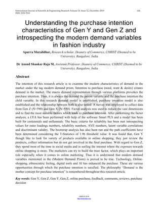 International Journal of Scientific & Engineering Research Volume 10, Issue 12, December-2019 144
ISSN 2229-5518
IJSER © 2019
http://www.ijser.org
Understanding the purchase intention
characteristics of Gen Y and Gen Z and
introspecting the modern demand variables
in fashion industry
Apurva Muralidhar, Research scholar, Deanery of Commerce, CHRIST (Deemed to be
University), Bangalore, India
Dr Anand Shankar Raja M, Assistant Professor, Deanery of Commerce, CHRIST (Deemed to be
University), Bangalore, India
Abstract
The intention of this research article is to examine the modern characteristics of demand in the
market under the tag modern demand prism. Intention to purchase (need, want & desire) creates
demand in the market. The macro demand representation through various platforms provokes the
purchase intention. Thus, it is always the demand the parent variable and the purchase intention the
child variable. In this research demand model is established, purchase intention model is also
established and the relationship between both is also tested. A survey was employed to collect data
from Gen Z (N=590) and Gen X (N=550). Factor analysis was used to reduce the vast dimensions
and to find the most suitable factors which leads to purchase intention. After performing the factor
analysis, a CFA has been performed with help of the software Smart PLS and a model has been
built for centennials and millennials. The basic criteria for reliability has been met introspecting
values for outer loadings numbers, reliability numbers, AVE numbers, latent variable correlations
and discriminant validity. The bootstrap analysis has also been run and the path coefficients have
been determined considering the T-Statistics of 1.96 threshold value. It was found that, Gen Y
though like to look for variety of products available in online shopping; they just review the
products, collect information but do not get involved in the final purchase. With regard to Gen Z,
they spend most of the time in social media and in surfing the internet where the exposure towards
online shopping is more. The marketers can try to build the trust factor, which plays an important
role especially when it comes to online marketing. Thus it is understood that modern demand
variables mentioned in the (Modern Demand Prism) is proved to be true. Technology, Online-
shopping, ethnocentric feeling, digital tools and AI has enhanced the purchase. These are various
opportunities through which the purchase intention is satisfied. The philosophy “Demand is the
mother concept for purchase intention” is remembered throughout this research article.
Key words: Gen Y, Gen Z, Gen Y, Gen Z, online purchase, feedback, comments, reviews, purchase
decision
IJSER
 