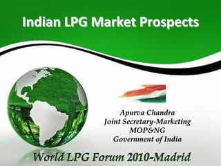 Indian LPG Market ProspectsIndian LPG Market Prospects
ApurvaApurva ChandraChandra
Joint SecretaryJoint Secretary--MarketingMarketing
MOP&NGMOP&NG
Government of IndiaGovernment of India
World LPG Forum 2010-MadridWorld LPG Forum 2010World LPG Forum 2010--MadridMadrid
 