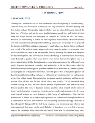 RECENT ADVANCES IN TRIBOLOGY Page 1 of 35
Department of Mechanical Engineering Bheemanna Khandre Institute Of Technology, Bhalki
1. INTRODUCTION
1.1BACKGROUND
Tribology in a traditional form has been in existence since the beginning of recorded history.
There are many well documented examples of how early civilizations developed bearings and
low friction surfaces. The scientific study of tribology also has a long history, and many of the
basic laws of friction, such as the proportionality between normal force and limiting friction
force, are thought to have been developed by Leonard0 da Vinci in the late 15th century.
However, the understanding of friction and wear languished in the doldrums for several centuries
with only fanciful concepts to explain the underlying mechanisms. For example it was proposed
by Amonton in 1699 that surfaces were covered by small spheres and that the friction coefficient
was a result of the angle of contact between spheres of contacting surfaces. A reasonable value
of friction coefficient close to 0.3 was therefore found by assuming that motion was always to
the top of the spheres. The relatively low priority of tribology at that time meant that nobody
really bothered to question what would happen when motion between the spheres was in a
downwards direction. Unlike thermodynamics, where fallacious concepts like 'phlogiston' were
rapidly disproved by energetic researchers such as Lavoisier in the late 18th century, relatively
little understanding of tribology was gained until 1886 with the publication of Osborne Reynolds'
classical paper on hydrodynamic lubrication. Reynolds proved that hydrodynamic pressure of
liquid entrained between sliding surfaces was sufficient to prevent contact between surfaces even
at very low sliding speeds. His research had immediate practical application and lead to the
removal of an oil hole from the load line of railway axle bearings. The oil, instead of being
drained away by the hole, was now able to generate a hydrodynamic film and much lower
friction resulted. The work of Reynolds initiated countless other research efforts aimed at
improving the interaction between two contacting surfaces, and which continue to this day. As a
result journal bearings are now designed to high levels of sophistication. Wear and the
fundamentals of friction are far more complex problems, the experimental investigation of which
is dependent on advanced instrumentation such as scanning electron microscopy. Therefore, it
has only recently been possible to study these processes on a microscopic scale where a true
understanding of their nature can be found. Tribology is therefore a very new field of science,
most of the knowledge being gained after the Second World War. In comparison many basic
 