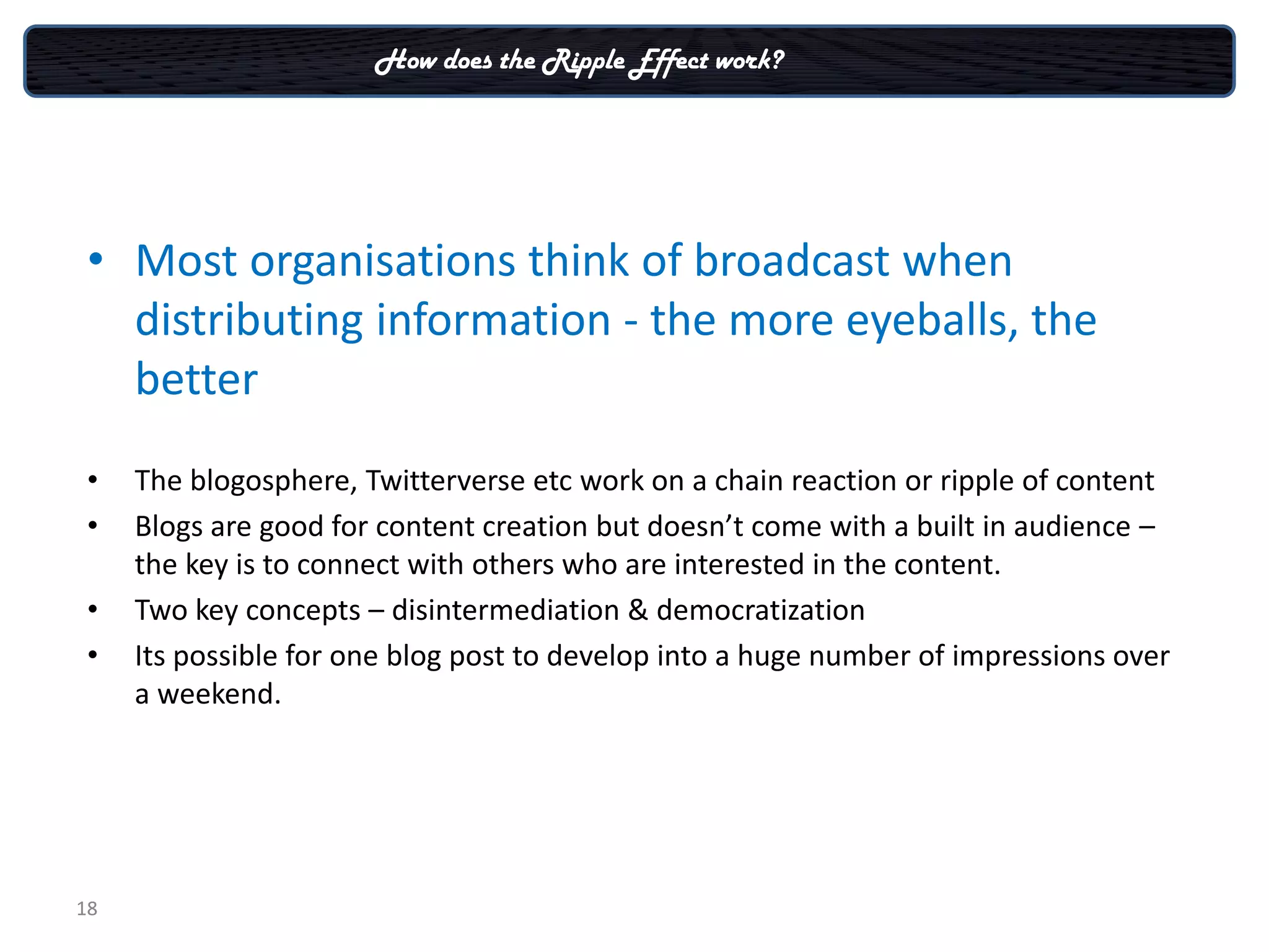 How does the Ripple Effect work?




 • Most organisations think of broadcast when
   distributing information - the more eyeballs, the
   better
 •   The blogosphere, Twitterverse etc work on a chain reaction or ripple of content
 •   Blogs are good for content creation but doesn’t come with a built in audience –
     the key is to connect with others who are interested in the content.
 •   Two key concepts – disintermediation & democratization
 •   Its possible for one blog post to develop into a huge number of impressions over
     a weekend.




18
 