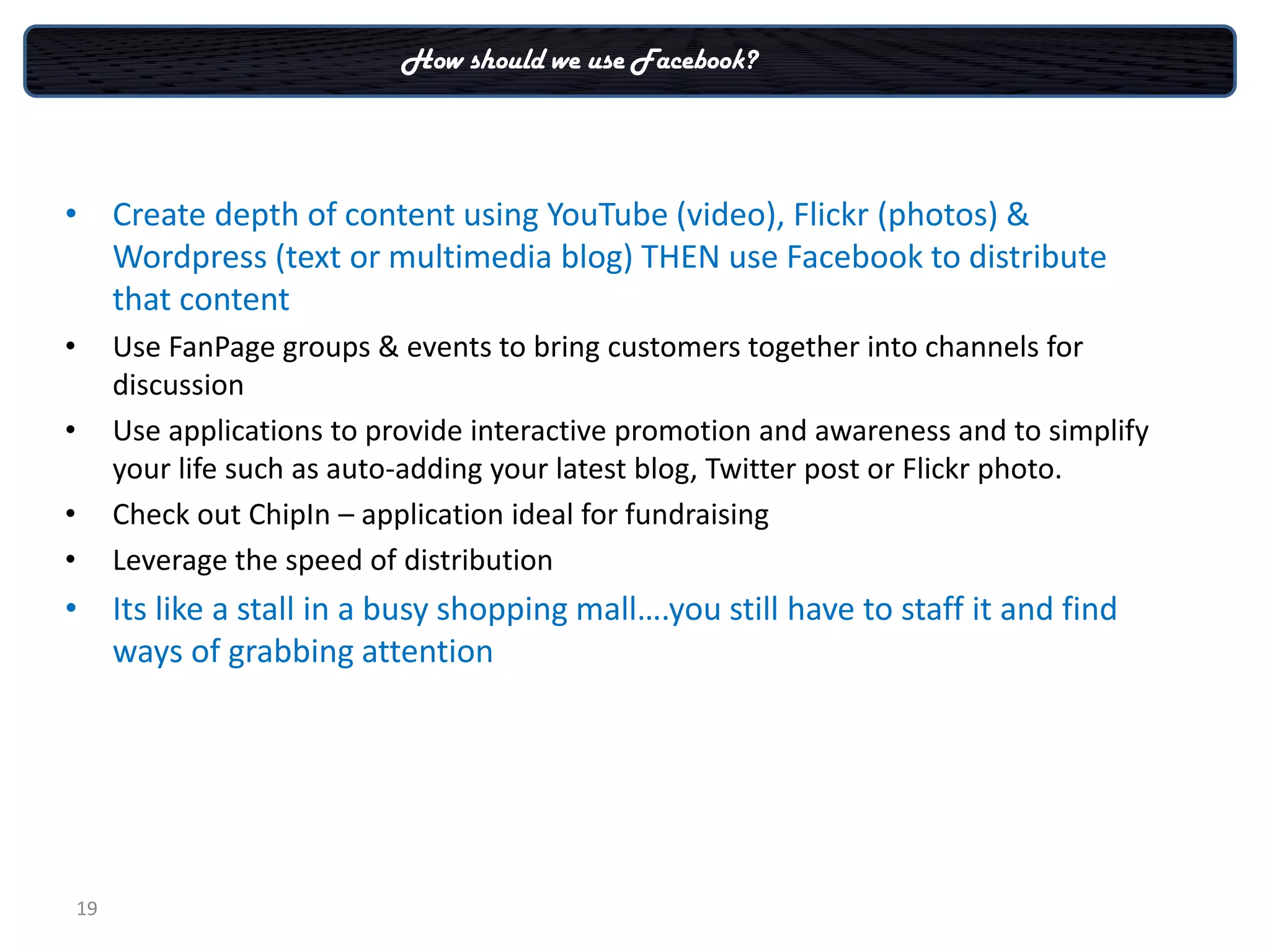 How should we use Facebook?




• Create depth of content using YouTube (video), Flickr (photos) &
  Wordpress (text or multimedia blog) THEN use Facebook to distribute
  that content
•        Use FanPage groups & events to bring customers together into channels for
         discussion
•        Use applications to provide interactive promotion and awareness and to simplify
         your life such as auto-adding your latest blog, Twitter post or Flickr photo.
•        Check out ChipIn – application ideal for fundraising
•        Leverage the speed of distribution
• Its like a stall in a busy shopping mall….you still have to staff it and find
  ways of grabbing attention




    19
 