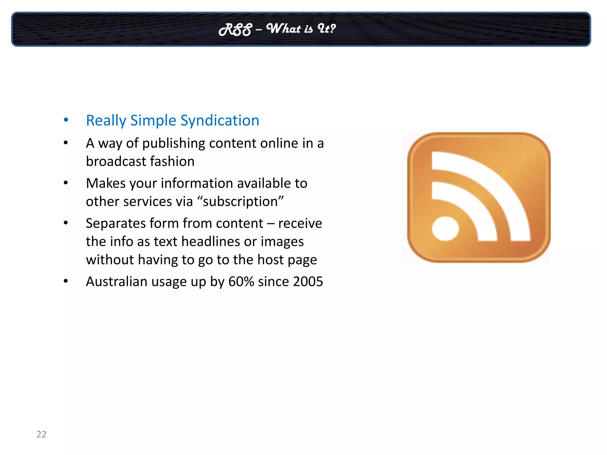 RSS – What is It?




     • Really Simple Syndication
     •   A way of publishing content online in a
         broadcast fashion
     •   Makes your information available to
         other services via “subscription”
     •   Separates form from content – receive
         the info as text headlines or images
         without having to go to the host page
     •   Australian usage up by 60% since 2005




22
 