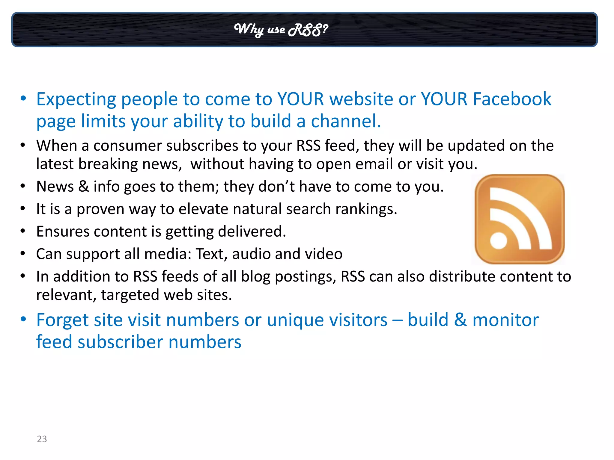 Why use RSS?



• Expecting people to come to YOUR website or YOUR Facebook
  page limits your ability to build a channel.
• When a consumer subscribes to your RSS feed, they will be updated on the
  latest breaking news, without having to open email or visit you.
• News & info goes to them; they don’t have to come to you.
• It is a proven way to elevate natural search rankings.
• Ensures content is getting delivered.
• Can support all media: Text, audio and video
• In addition to RSS feeds of all blog postings, RSS can also distribute content to
  relevant, targeted web sites.
• Forget site visit numbers or unique visitors – build & monitor
  feed subscriber numbers



  23
 