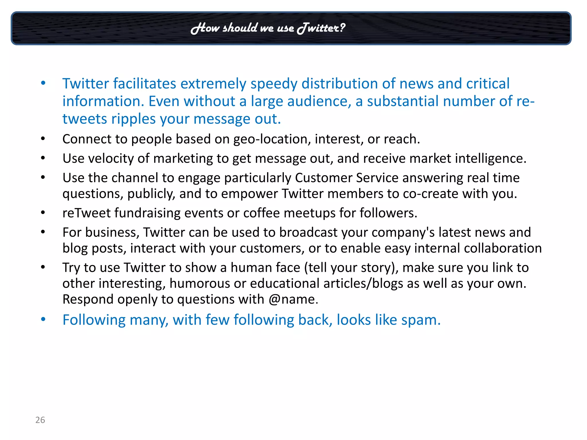 How should we use Twitter?



 • Twitter facilitates extremely speedy distribution of news and critical
   information. Even without a large audience, a substantial number of re-
   tweets ripples your message out.
 •   Connect to people based on geo-location, interest, or reach.
 •   Use velocity of marketing to get message out, and receive market intelligence.
 •   Use the channel to engage particularly Customer Service answering real time
     questions, publicly, and to empower Twitter members to co-create with you.
 •   reTweet fundraising events or coffee meetups for followers.
 •   For business, Twitter can be used to broadcast your company's latest news and
     blog posts, interact with your customers, or to enable easy internal collaboration
 •   Try to use Twitter to show a human face (tell your story), make sure you link to
     other interesting, humorous or educational articles/blogs as well as your own.
     Respond openly to questions with @name.
 • Following many, with few following back, looks like spam.




26
 