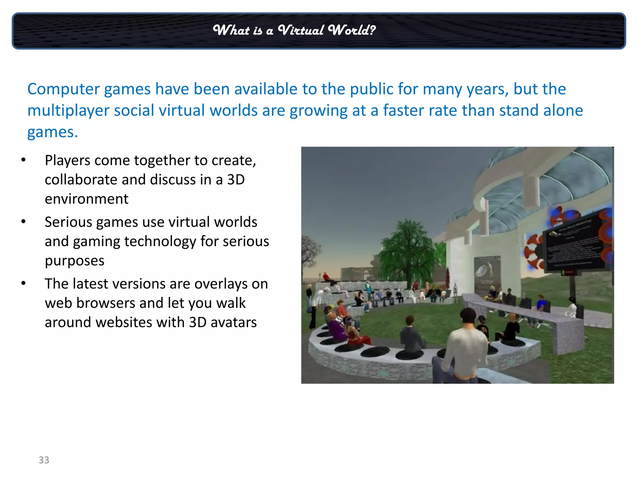 What is a Virtual World?


    Computer games have been available to the public for many years, but the
    multiplayer social virtual worlds are growing at a faster rate than stand alone
    games.
•     Players come together to create,
      collaborate and discuss in a 3D
      environment
•     Serious games use virtual worlds
      and gaming technology for serious
      purposes
•     The latest versions are overlays on
      web browsers and let you walk
      around websites with 3D avatars




     33
 