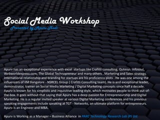 Social Media Workshop
    Presented by Apurv Modi




Apurv has an exceptional experience with excel startups like Crafitti consulting, Qutesys infosoul,
Webworldexpress.com, The Global Technopreneur and many others . Marketing and Sales strategy,
International relationship and branding for startups are his proficiency plots . He was one among the
influencers of IIM Bangalore - NSRCEL Group ( Crafitti Consulting team). He is and exceptional leader,
demonstrator, trainer on Social Media Marketing / Digital Marketing concepts since half a decade.
Apurv is known for his simplistic and inquisitive leading style, which motivates people to think out-of-
the-box. It goes without that saying that Apurv has a deep passion for Entrepreneurship and Digital
Marketing. He is a regular invited speaker at various Digital Marketing conferences and his previous
speaking engagements include speaking at TGT - Networks, an ultimate platform for entrepreneurs.
Apurv is an Engineer and MBA.

Apurv is Working as a Manager – Business Alliance in PARC Technology Research Lab (P) Ltd.
 