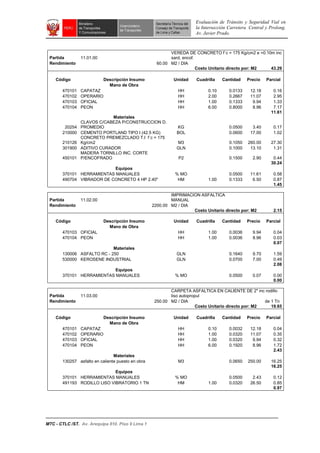 Evaluación de Tránsito y Seguridad Vial en
la Intersección Carretera Central y Prolong.
Av. Javier Prado.
MTC - CTLC /ST. Av. Arequipa 810. Piso 9 Lima 1
Partida 11.01.00
VEREDA DE CONCRETO f`c = 175 Kg/cm2 e =0.10m inc
sard, encof.
Rendimiento 60.00 M2 / DIA
Costo Unitario directo por: M2 43.29
Código Descripción Insumo Unidad Cuadrilla Cantidad Precio Parcial
Mano de Obra
470101 CAPATAZ HH 0.10 0.0133 12.18 0.16
470102 OPERARIO HH 2.00 0.2667 11.07 2.95
470103 OFICIAL HH 1.00 0.1333 9.94 1.33
470104 PEON HH 6.00 0.8000 8.96 7.17
11.61
Materiales
20254
CLAVOS C/CABEZA P/CONSTRUCCION D.
PROMEDIO KG 0.0500 3.40 0.17
210000 CEMENTO PORTLAND TIPO I (42.5 KG) BOL 0.0600 17.00 1.02
210126
CONCRETO PREMEZCLADO T.I f`c = 175
Kg/cm2 M3 0.1050 260.00 27.30
301900 ADITIVO CURADOR GLN 0.1000 13.10 1.31
450101
MADERA TORNILLO INC. CORTE
P/ENCOFRADO P2 0.1500 2.90 0.44
30.24
Equipos
370101 HERRAMIENTAS MANUALES % MO 0.0500 11.61 0.58
490704 VIBRADOR DE CONCRETO 4 HP 2.40" HM 1.00 0.1333 6.50 0.87
1.45
Partida 11.02.00
IMPRIMACION ASFALTICA
MANUAL
Rendimiento 2200.00 M2 / DIA
Costo Unitario directo por: M2 2.15
Código Descripción Insumo Unidad Cuadrilla Cantidad Precio Parcial
Mano de Obra
470103 OFICIAL HH 1.00 0.0036 9.94 0.04
470104 PEON HH 1.00 0.0036 8.96 0.03
0.07
Materiales
130006 ASFALTO RC - 250 GLN 0.1640 9.70 1.59
530000 KEROSENE INDUSTRIAL GLN 0.0700 7.00 0.49
2.08
Equipos
370101 HERRAMIENTAS MANUALES % MO 0.0500 0.07 0.00
0.00
Partida 11.03.00
CARPETA ASFALTICA EN CALIENTE DE 2" inc rodillo
liso autopropul
Rendimiento 250.00 M2 / DIA de 1 Tn
Costo Unitario directo por: M2 19.65
Código Descripción Insumo Unidad Cuadrilla Cantidad Precio Parcial
Mano de Obra
470101 CAPATAZ HH 0.10 0.0032 12.18 0.04
470102 OPERARIO HH 1.00 0.0320 11.07 0.35
470103 OFICIAL HH 1.00 0.0320 9.94 0.32
470104 PEON HH 6.00 0.1920 8.96 1.72
2.43
Materiales
130257 asfalto en caliente puesto en obra M3 0.0650 250.00 16.25
16.25
Equipos
370101 HERRAMIENTAS MANUALES % MO 0.0500 2.43 0.12
491193 RODILLO LISO VIBRATORIO 1 TN HM 1.00 0.0320 26.50 0.85
0.97
 