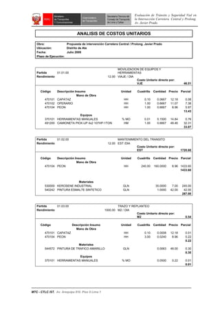 Evaluación de Tránsito y Seguridad Vial en
la Intersección Carretera Central y Prolong.
Av. Javier Prado.
MTC - CTLC /ST. Av. Arequipa 810. Piso 9 Lima 1
ANALISIS DE COSTOS UNITARIOS
Obra: Propuesta de intervención Carretera Central / Prolong. Javier Prado
Ubicación: Distrito de Ate
Fecha: Julio 2009
Plazo de Ejecución:
Partida 01.01.00
MOVILIZACION DE EQUIPOS Y
HERRAMIENTAS
Rendimiento 12.00 VIAJE / DIA
Costo Unitario directo por:
VJE 46.51
Código Descripción Insumo Unidad Cuadrilla Cantidad Precio Parcial
Mano de Obra
470101 CAPATAZ HH 0.10 0.0667 12.18 0.08
470102 OPERARIO HH 1.00 0.6667 11.07 7.38
470104 PEON HH 1.00 0.6667 8.96 5.97
13.43
Equipos
370101 HERRAMIENTAS MANUALES % MO 0.01 5.1500 14.84 0.76
491200 CAMIONETA PICK-UP 4x2 107HP-1TON HM 1.00 0.6667 48.46 32.31
33.07
Partida 01.02.00 MANTENIMIENTO DEL TRANSITO
Rendimiento 12.00 EST /DIA
Costo Unitario directo por:
EST 1720.60
Código Descripción Insumo Unidad Cuadrilla Cantidad Precio Parcial
Mano de Obra
470104 PEON HH 240.00 160.0000 8.96 1433.60
1433.60
Materiales
530000 KEROSENE INDUSTRIAL GLN 35.0000 7.00 245.00
540242 PINTURA ESMALTE SINTETICO GLN 1.0000 42.00 42.00
287.00
Partida 01.03.00 TRAZO Y REPLANTEO
Rendimiento 1000.00 M2 / DIA
Costo Unitario directo por:
M2 0.54
Código Descripción Insumo Unidad Cuadrilla Cantidad Precio Parcial
Mano de Obra
470101 CAPATAZ HH 0.10 0.0008 12.18 0.01
470104 PEON HH 3.00 0.0240 8.96 0.22
0.22
Materiales
544572 PINTURA DE TRAFICO AMARILLO GLN 0.0063 48.00 0.30
0.30
Equipos
370101 HERRAMIENTAS MANUALES % MO 0.0500 0.22 0.01
0.01
 
