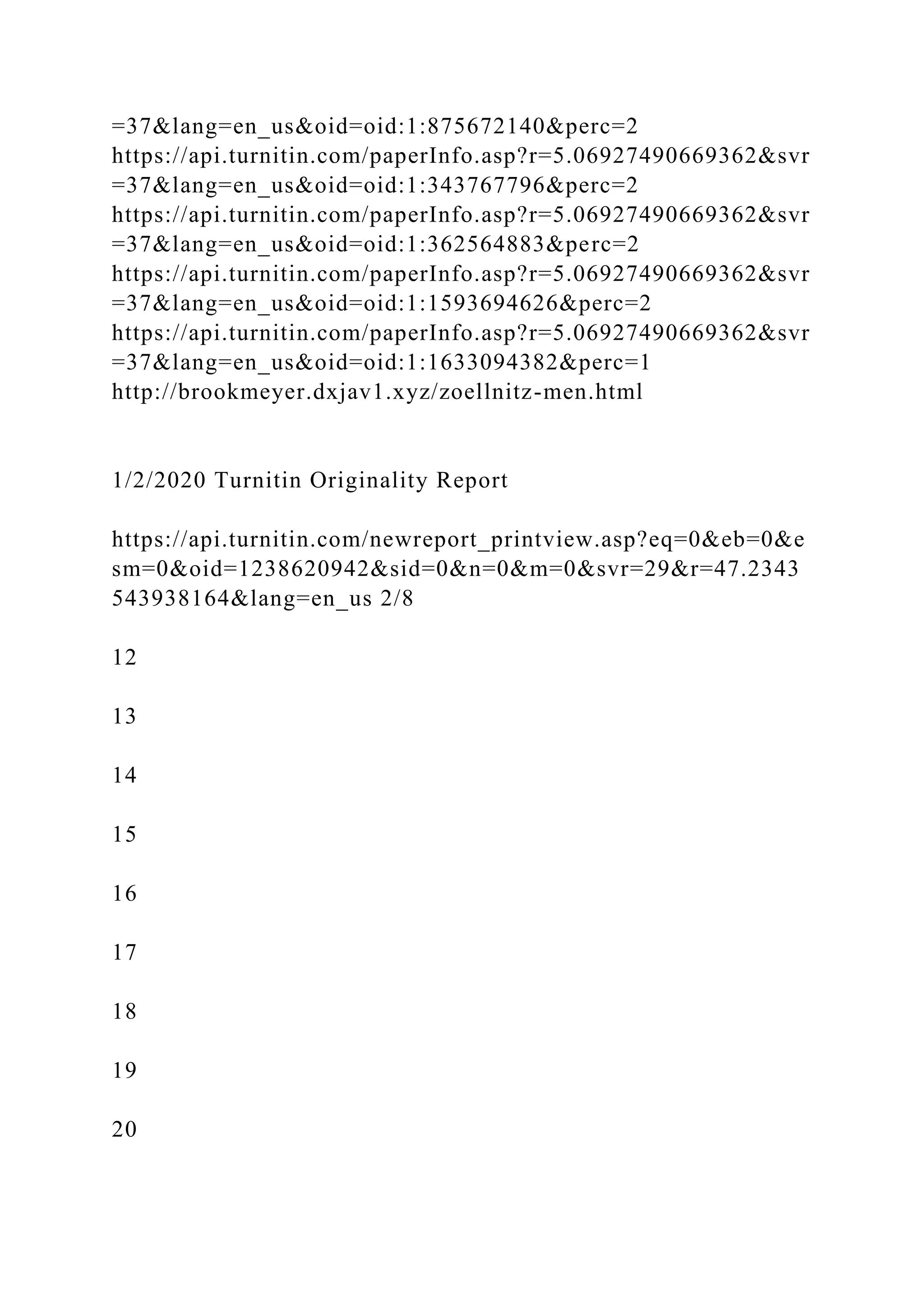 =37&lang=en_us&oid=oid:1:875672140&perc=2
https://api.turnitin.com/paperInfo.asp?r=5.06927490669362&svr
=37&lang=en_us&oid=oid:1:343767796&perc=2
https://api.turnitin.com/paperInfo.asp?r=5.06927490669362&svr
=37&lang=en_us&oid=oid:1:362564883&perc=2
https://api.turnitin.com/paperInfo.asp?r=5.06927490669362&svr
=37&lang=en_us&oid=oid:1:1593694626&perc=2
https://api.turnitin.com/paperInfo.asp?r=5.06927490669362&svr
=37&lang=en_us&oid=oid:1:1633094382&perc=1
http://brookmeyer.dxjav1.xyz/zoellnitz-men.html
1/2/2020 Turnitin Originality Report
https://api.turnitin.com/newreport_printview.asp?eq=0&eb=0&e
sm=0&oid=1238620942&sid=0&n=0&m=0&svr=29&r=47.2343
543938164&lang=en_us 2/8
12
13
14
15
16
17
18
19
20
 