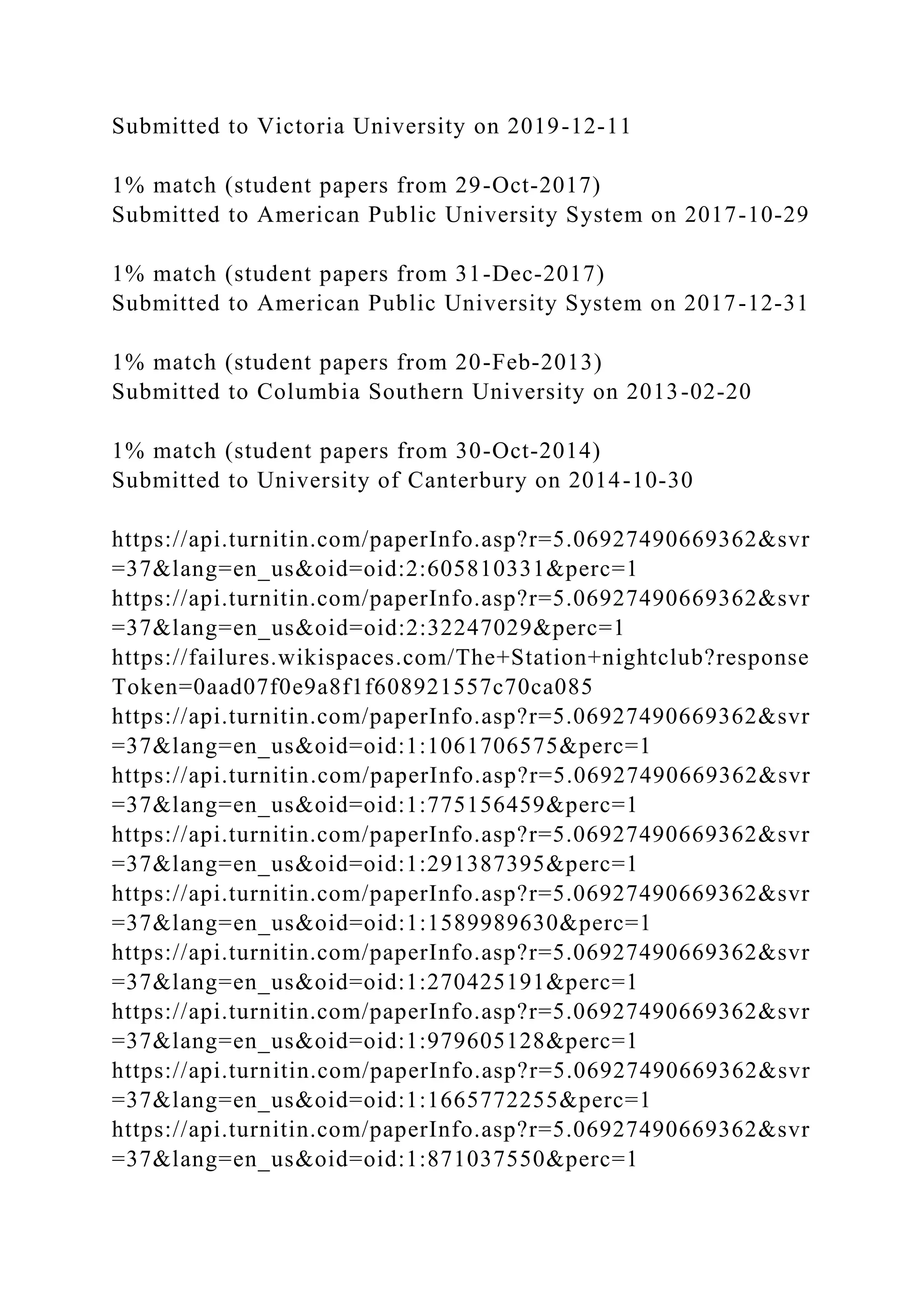 Submitted to Victoria University on 2019-12-11
1% match (student papers from 29-Oct-2017)
Submitted to American Public University System on 2017-10-29
1% match (student papers from 31-Dec-2017)
Submitted to American Public University System on 2017-12-31
1% match (student papers from 20-Feb-2013)
Submitted to Columbia Southern University on 2013-02-20
1% match (student papers from 30-Oct-2014)
Submitted to University of Canterbury on 2014-10-30
https://api.turnitin.com/paperInfo.asp?r=5.06927490669362&svr
=37&lang=en_us&oid=oid:2:605810331&perc=1
https://api.turnitin.com/paperInfo.asp?r=5.06927490669362&svr
=37&lang=en_us&oid=oid:2:32247029&perc=1
https://failures.wikispaces.com/The+Station+nightclub?response
Token=0aad07f0e9a8f1f608921557c70ca085
https://api.turnitin.com/paperInfo.asp?r=5.06927490669362&svr
=37&lang=en_us&oid=oid:1:1061706575&perc=1
https://api.turnitin.com/paperInfo.asp?r=5.06927490669362&svr
=37&lang=en_us&oid=oid:1:775156459&perc=1
https://api.turnitin.com/paperInfo.asp?r=5.06927490669362&svr
=37&lang=en_us&oid=oid:1:291387395&perc=1
https://api.turnitin.com/paperInfo.asp?r=5.06927490669362&svr
=37&lang=en_us&oid=oid:1:1589989630&perc=1
https://api.turnitin.com/paperInfo.asp?r=5.06927490669362&svr
=37&lang=en_us&oid=oid:1:270425191&perc=1
https://api.turnitin.com/paperInfo.asp?r=5.06927490669362&svr
=37&lang=en_us&oid=oid:1:979605128&perc=1
https://api.turnitin.com/paperInfo.asp?r=5.06927490669362&svr
=37&lang=en_us&oid=oid:1:1665772255&perc=1
https://api.turnitin.com/paperInfo.asp?r=5.06927490669362&svr
=37&lang=en_us&oid=oid:1:871037550&perc=1
 