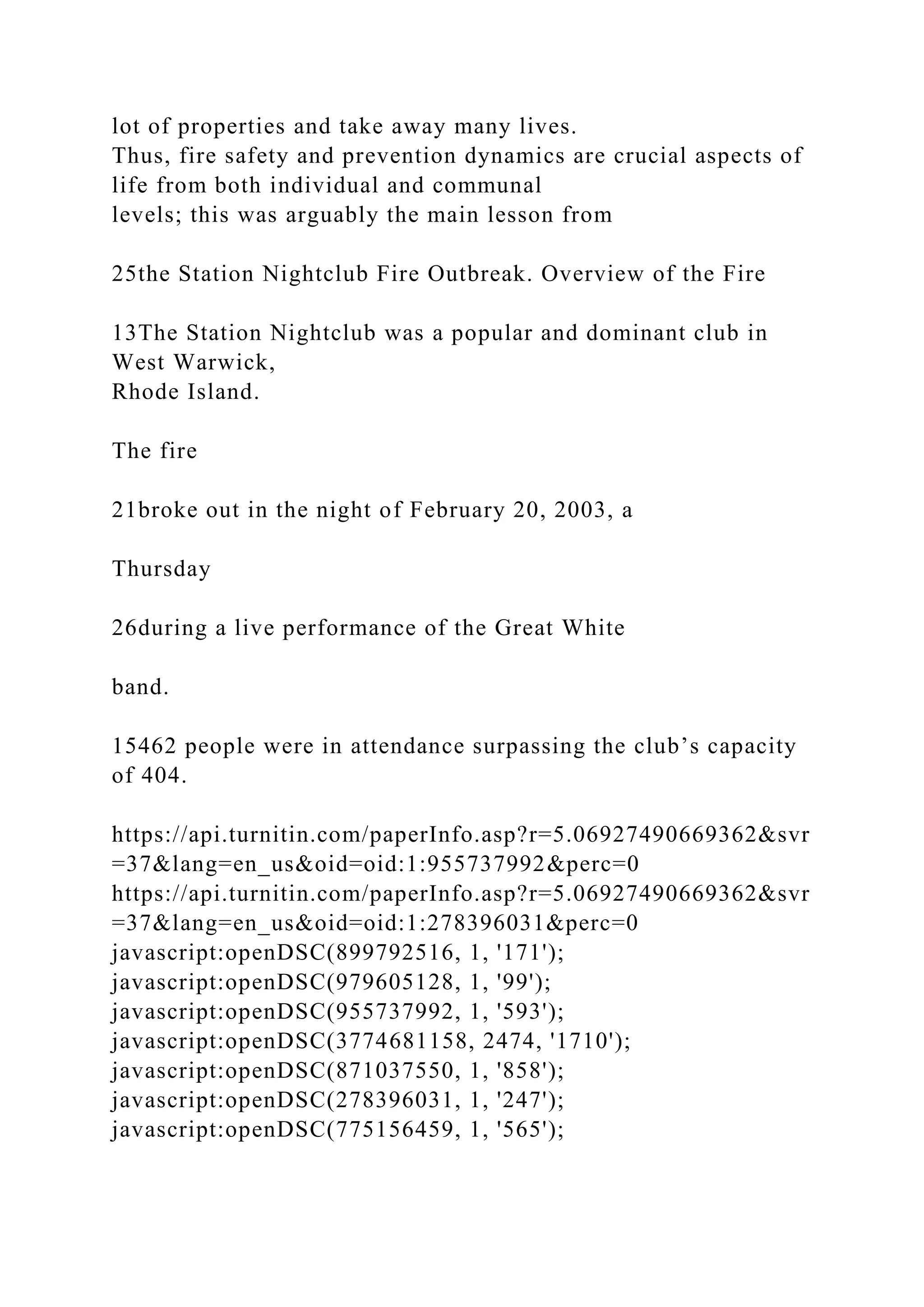 lot of properties and take away many lives.
Thus, fire safety and prevention dynamics are crucial aspects of
life from both individual and communal
levels; this was arguably the main lesson from
25the Station Nightclub Fire Outbreak. Overview of the Fire
13The Station Nightclub was a popular and dominant club in
West Warwick,
Rhode Island.
The fire
21broke out in the night of February 20, 2003, a
Thursday
26during a live performance of the Great White
band.
15462 people were in attendance surpassing the club’s capacity
of 404.
https://api.turnitin.com/paperInfo.asp?r=5.06927490669362&svr
=37&lang=en_us&oid=oid:1:955737992&perc=0
https://api.turnitin.com/paperInfo.asp?r=5.06927490669362&svr
=37&lang=en_us&oid=oid:1:278396031&perc=0
javascript:openDSC(899792516, 1, '171');
javascript:openDSC(979605128, 1, '99');
javascript:openDSC(955737992, 1, '593');
javascript:openDSC(3774681158, 2474, '1710');
javascript:openDSC(871037550, 1, '858');
javascript:openDSC(278396031, 1, '247');
javascript:openDSC(775156459, 1, '565');
 