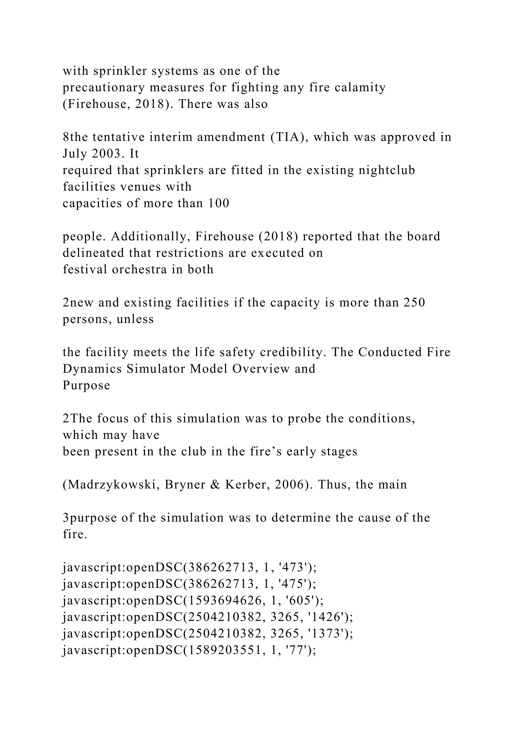 with sprinkler systems as one of the
precautionary measures for fighting any fire calamity
(Firehouse, 2018). There was also
8the tentative interim amendment (TIA), which was approved in
July 2003. It
required that sprinklers are fitted in the existing nightclub
facilities venues with
capacities of more than 100
people. Additionally, Firehouse (2018) reported that the board
delineated that restrictions are executed on
festival orchestra in both
2new and existing facilities if the capacity is more than 250
persons, unless
the facility meets the life safety credibility. The Conducted Fire
Dynamics Simulator Model Overview and
Purpose
2The focus of this simulation was to probe the conditions,
which may have
been present in the club in the fire’s early stages
(Madrzykowski, Bryner & Kerber, 2006). Thus, the main
3purpose of the simulation was to determine the cause of the
fire.
javascript:openDSC(386262713, 1, '473');
javascript:openDSC(386262713, 1, '475');
javascript:openDSC(1593694626, 1, '605');
javascript:openDSC(2504210382, 3265, '1426');
javascript:openDSC(2504210382, 3265, '1373');
javascript:openDSC(1589203551, 1, '77');
 