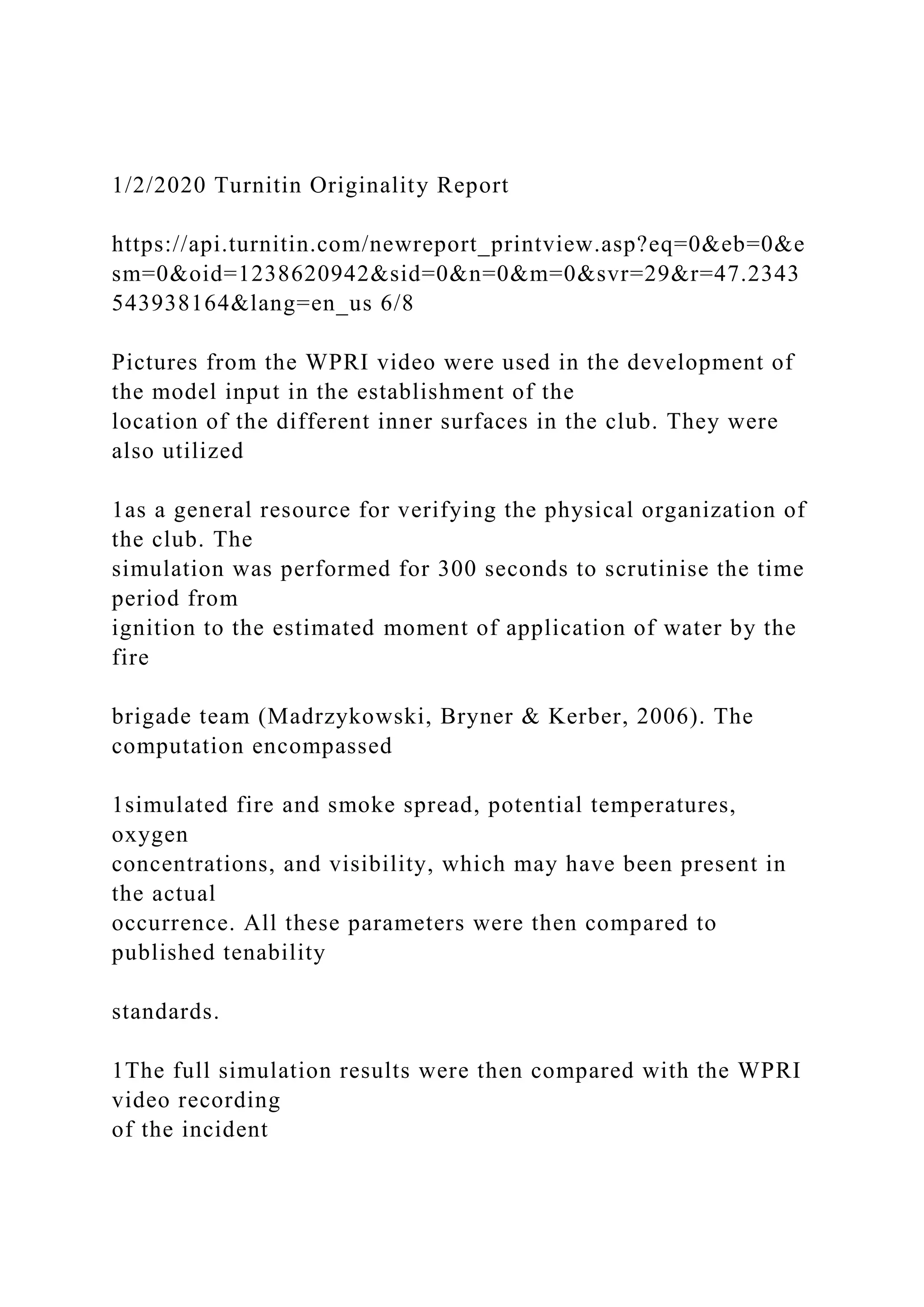 1/2/2020 Turnitin Originality Report
https://api.turnitin.com/newreport_printview.asp?eq=0&eb=0&e
sm=0&oid=1238620942&sid=0&n=0&m=0&svr=29&r=47.2343
543938164&lang=en_us 6/8
Pictures from the WPRI video were used in the development of
the model input in the establishment of the
location of the different inner surfaces in the club. They were
also utilized
1as a general resource for verifying the physical organization of
the club. The
simulation was performed for 300 seconds to scrutinise the time
period from
ignition to the estimated moment of application of water by the
fire
brigade team (Madrzykowski, Bryner & Kerber, 2006). The
computation encompassed
1simulated fire and smoke spread, potential temperatures,
oxygen
concentrations, and visibility, which may have been present in
the actual
occurrence. All these parameters were then compared to
published tenability
standards.
1The full simulation results were then compared with the WPRI
video recording
of the incident
 