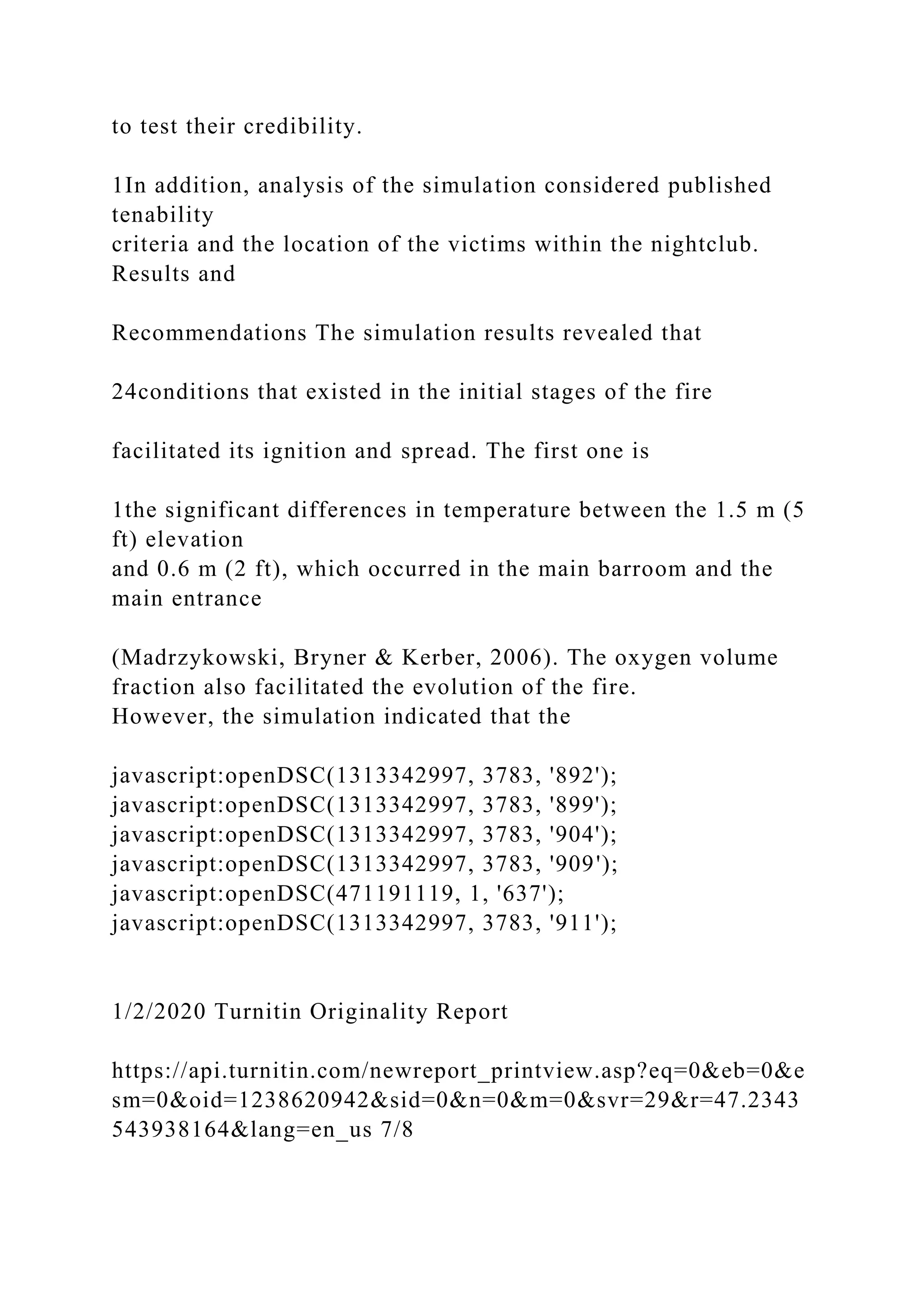 to test their credibility.
1In addition, analysis of the simulation considered published
tenability
criteria and the location of the victims within the nightclub.
Results and
Recommendations The simulation results revealed that
24conditions that existed in the initial stages of the fire
facilitated its ignition and spread. The first one is
1the significant differences in temperature between the 1.5 m (5
ft) elevation
and 0.6 m (2 ft), which occurred in the main barroom and the
main entrance
(Madrzykowski, Bryner & Kerber, 2006). The oxygen volume
fraction also facilitated the evolution of the fire.
However, the simulation indicated that the
javascript:openDSC(1313342997, 3783, '892');
javascript:openDSC(1313342997, 3783, '899');
javascript:openDSC(1313342997, 3783, '904');
javascript:openDSC(1313342997, 3783, '909');
javascript:openDSC(471191119, 1, '637');
javascript:openDSC(1313342997, 3783, '911');
1/2/2020 Turnitin Originality Report
https://api.turnitin.com/newreport_printview.asp?eq=0&eb=0&e
sm=0&oid=1238620942&sid=0&n=0&m=0&svr=29&r=47.2343
543938164&lang=en_us 7/8
 